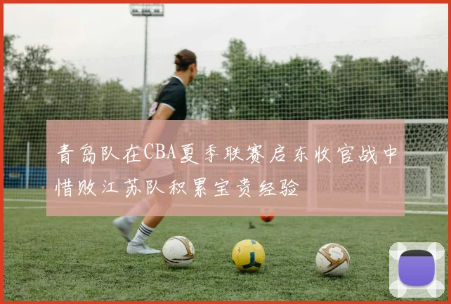 青岛队在CBA夏季联赛启东收官战中惜败江苏队积累宝贵经验
