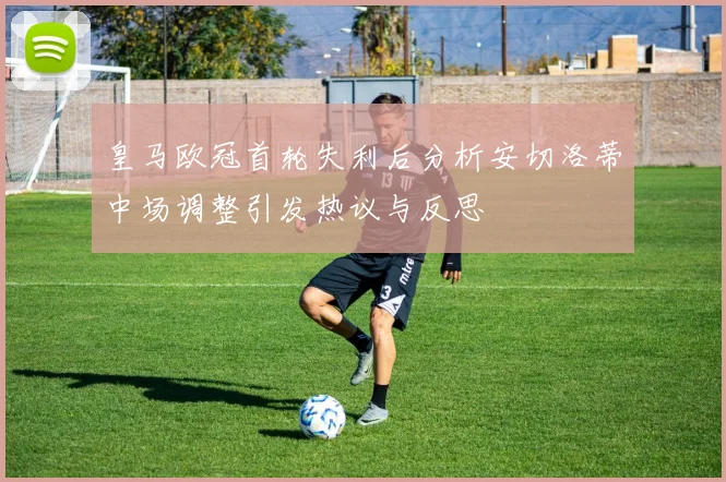 皇马欧冠首轮失利后分析安切洛蒂中场调整引发热议与反思