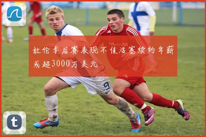杜伦季后赛表现不佳活塞续约年薪或超3000万美元
