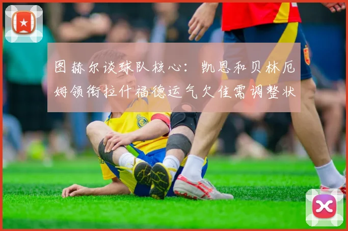 图赫尔谈球队核心：凯恩和贝林厄姆领衔拉什福德运气欠佳需调整状态
