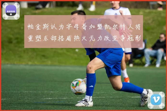 帕金斯认为字母哥加盟凯尔特人将重塑东部格局热火无力改变争冠形势