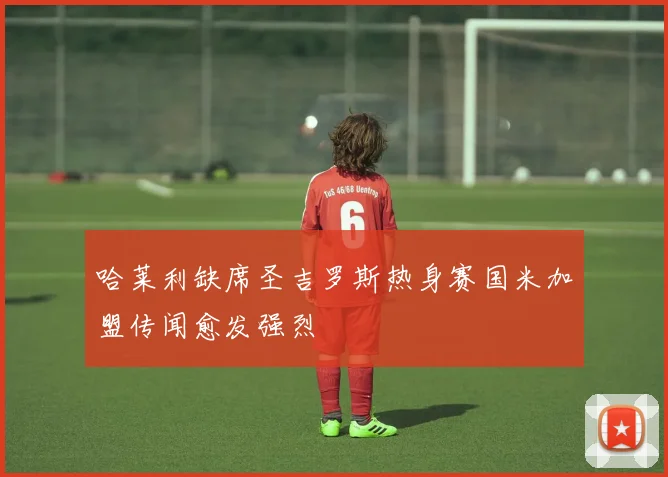 哈莱利缺席圣吉罗斯热身赛国米加盟传闻愈发强烈