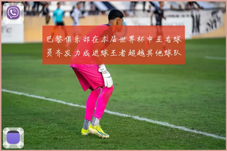 巴黎俱乐部在本届世界杯中五名球员齐发力成进球王者超越其他球队