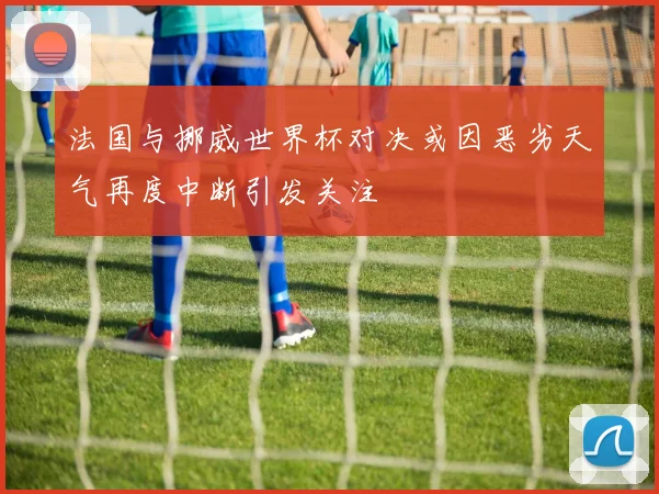 法国与挪威世界杯对决或因恶劣天气再度中断引发关注