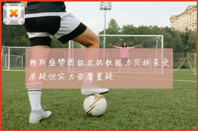 赖斯盛赞图赫尔执教能力贝林虽受质疑但实力毋庸置疑