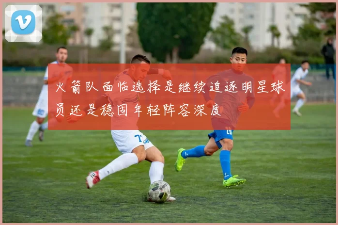 火箭队面临选择是继续追逐明星球员还是稳固年轻阵容深度