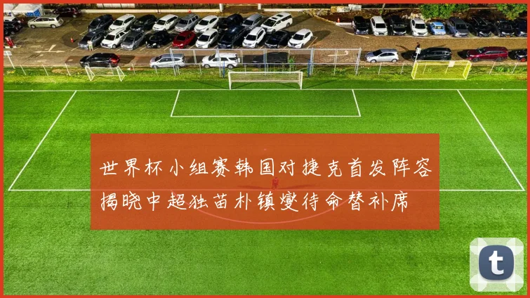 世界杯小组赛韩国对捷克首发阵容揭晓中超独苗朴镇燮待命替补席