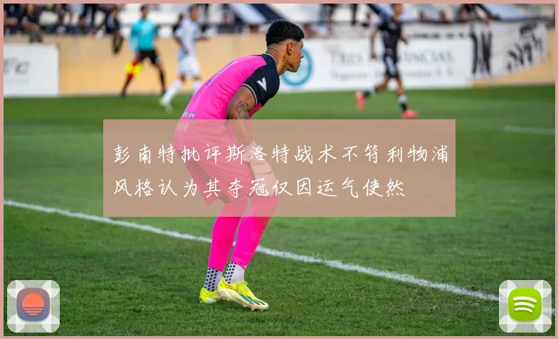 彭南特批评斯洛特战术不符利物浦风格认为其夺冠仅因运气使然