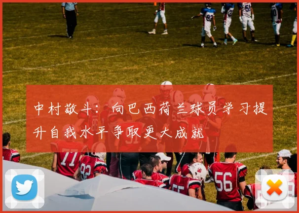 中村敬斗：向巴西荷兰球员学习提升自我水平争取更大成就