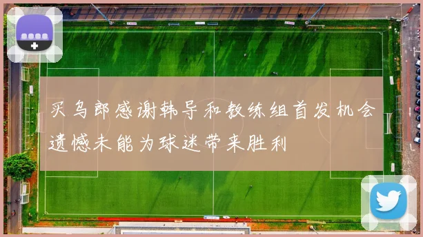 买乌郎感谢韩导和教练组首发机会遗憾未能为球迷带来胜利