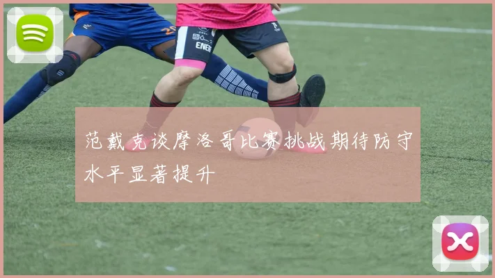 范戴克谈摩洛哥比赛挑战期待防守水平显著提升