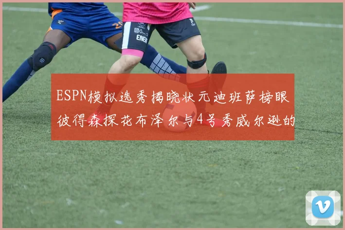 ESPN模拟选秀揭晓状元迪班萨榜眼彼得森探花布泽尔与4号秀威尔逊的精彩表现