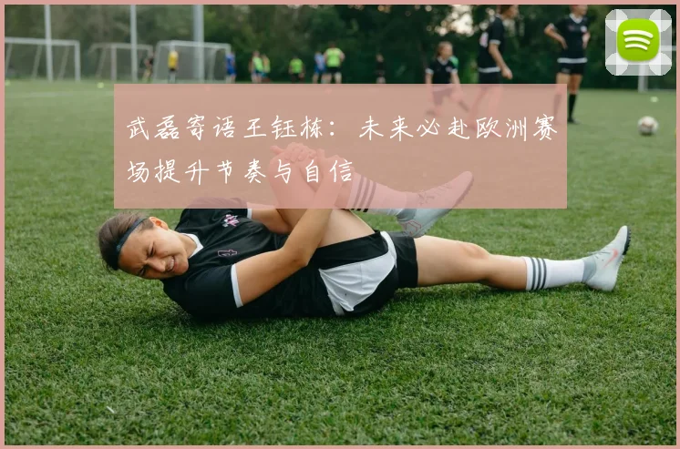 武磊寄语王钰栋：未来必赴欧洲赛场提升节奏与自信