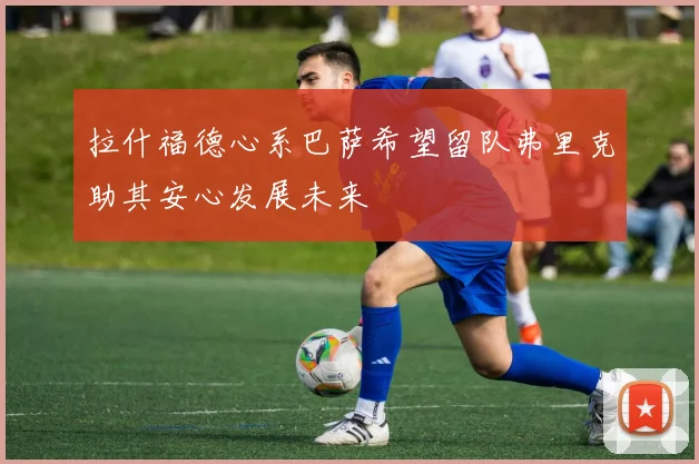 拉什福德心系巴萨希望留队弗里克助其安心发展未来