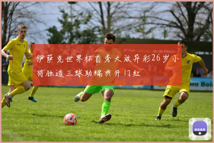 伊萨克世界杯首秀大放异彩26岁小将独造三球助瑞典开门红