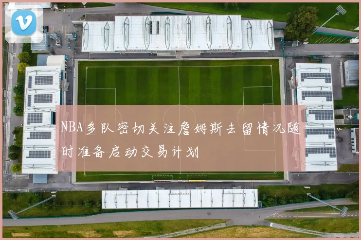 NBA多队密切关注詹姆斯去留情况随时准备启动交易计划
